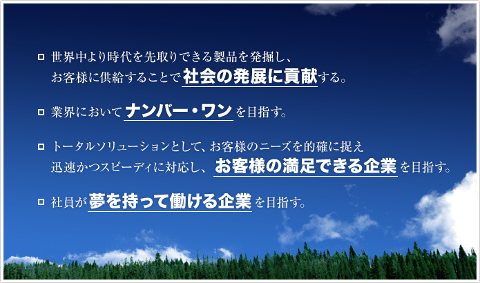 世界中より時代を先取りできる製品を発掘し、お客様に供給することで社会の発展に貢献する。 | 業界においてナンバー・ワンを目指す。 | トータルソリューションとして、お客様のニーズを的確に捉え迅速かつスピーディに対応し、お客様の満足できる企業を目指す。 | 社員が夢を持って働ける企業を目指す。
