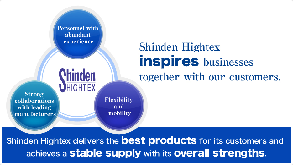 Shinden Hightex inspires businesses together with our customers. (Personnel with abundant experience, Strong collaborations with leading manufacturers, Flexibility and mobility) Shinden Hightex delivers the best products for its customers and achieves a stable supply with its overall strengths.