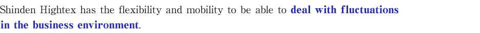 Shinden Hightex has the flexibility and mobility to be able to deal with fluctuations in the business environment.