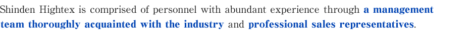 Shinden Hightex is comprised of personnel with abundant experience through a management team thoroughly acquainted with the industry and professional sales representatives.