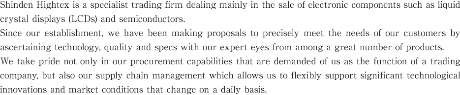 Shinden Hightex is a specialist trading firm dealing mainly in the sale of electronic components such as liquid crystal displays (LCDs) and semiconductors. Since our establishment, we have been making proposals to precisely meet the needs of our customers by ascertaining technology, quality and specs with our expert eyes from among a great number of products. We take pride not only in our procurement capabilities that are demanded of us as the function of a trading company, but also our supply chain management which allows us to flexibly support significant technological innovations and market conditions that change on a daily basis.