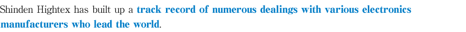 Shinden Hightex has built up a track record of numerous dealings with various electronics manufacturers who lead the world.