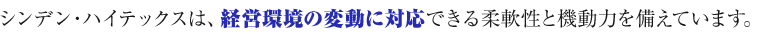 シンデン・ハイテックスは、経営環境の変動に対応できる柔軟性と機動力を備えています。