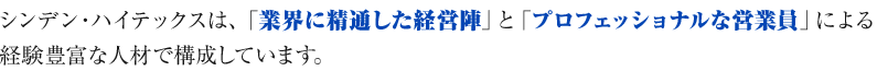 シンデン・ハイテックスは、「業界に精通した経営陣」と「プロフェッショナルな営業員」による経験豊富な人材で構成しています。