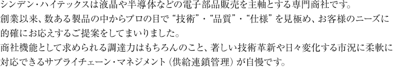 シンデン・ハイテックスは液晶や半導体などの電子部品販売を主軸とする専門商社です。創業以来、数ある製品の中からプロの目で「技術」「品質」「仕様」を見極め、お客様のニーズに的確にお応えするご提案をしてまいりました。商社機能として求められる調達力はもちろんのこと、著しい技術革新や日々変化する市況に柔軟に対応できるサプライチェーン・マネジメント（供給連鎖管理）が自慢です。