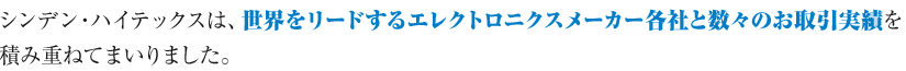 シンデン・ハイテックスは、世界をリードするエレクトロニクスメーカー各社と数々のお取引実績を積み重ねてまいりました。
