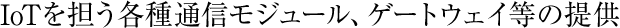 IoTを担う各種通信モジュール、ゲートウェイ等の提供