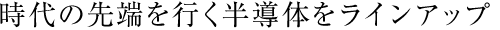 時代の先端を行く半導体をラインアップ