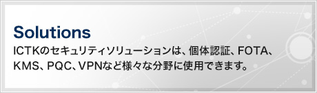 Solutions（ICTKのセキュリティソリューションは、個体認証、FOTA、KMS、PQC、VPNなど様々な分野に使用できます。）