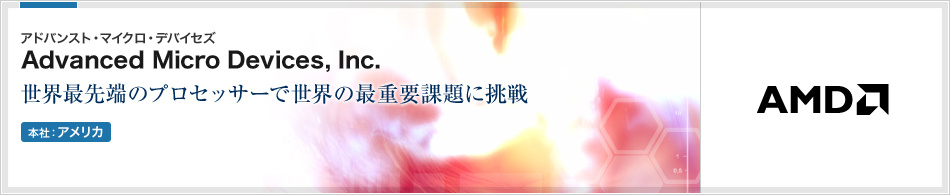 Advanced Micro Devices, Inc.(アドバンスト・マイクロ・デバイセズ) | PCプロセッサー、組み込み用プロセッサーなどを開発・製造する半導体メーカー(本社:アメリカ)