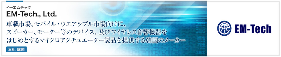 EM-TECH社 | 車載市場、モバイル・ウエアラブル市場向けに、スピーカー、モーター等のデバイス、及びワイヤレス音響機器をはじめとするマイクロアクチュエーター製品を提供する韓国のメーカー
